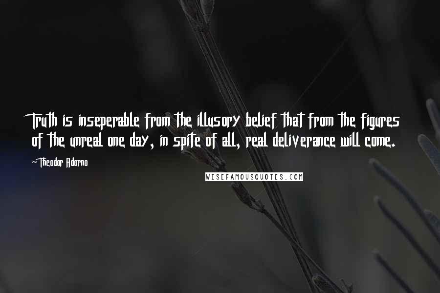 Theodor Adorno Quotes: Truth is inseperable from the illusory belief that from the figures of the unreal one day, in spite of all, real deliverance will come.