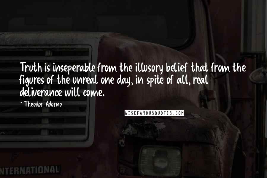 Theodor Adorno Quotes: Truth is inseperable from the illusory belief that from the figures of the unreal one day, in spite of all, real deliverance will come.