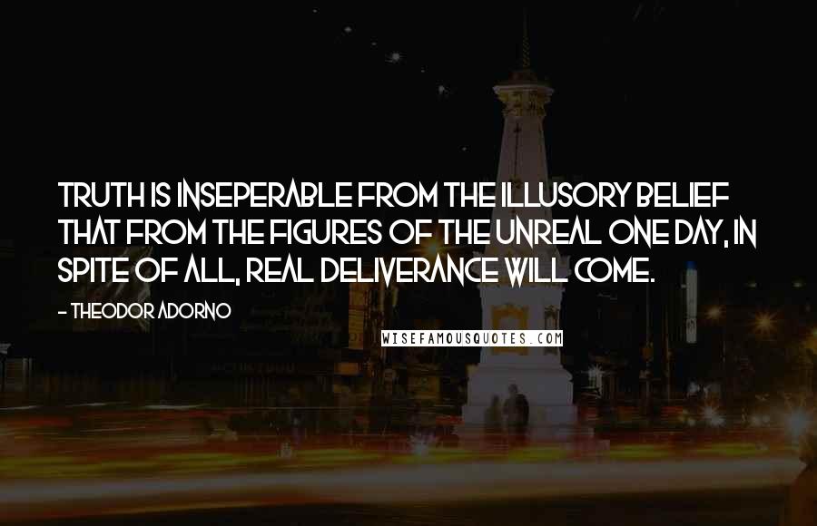 Theodor Adorno Quotes: Truth is inseperable from the illusory belief that from the figures of the unreal one day, in spite of all, real deliverance will come.