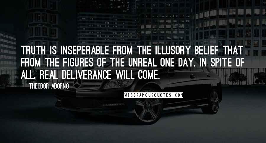 Theodor Adorno Quotes: Truth is inseperable from the illusory belief that from the figures of the unreal one day, in spite of all, real deliverance will come.