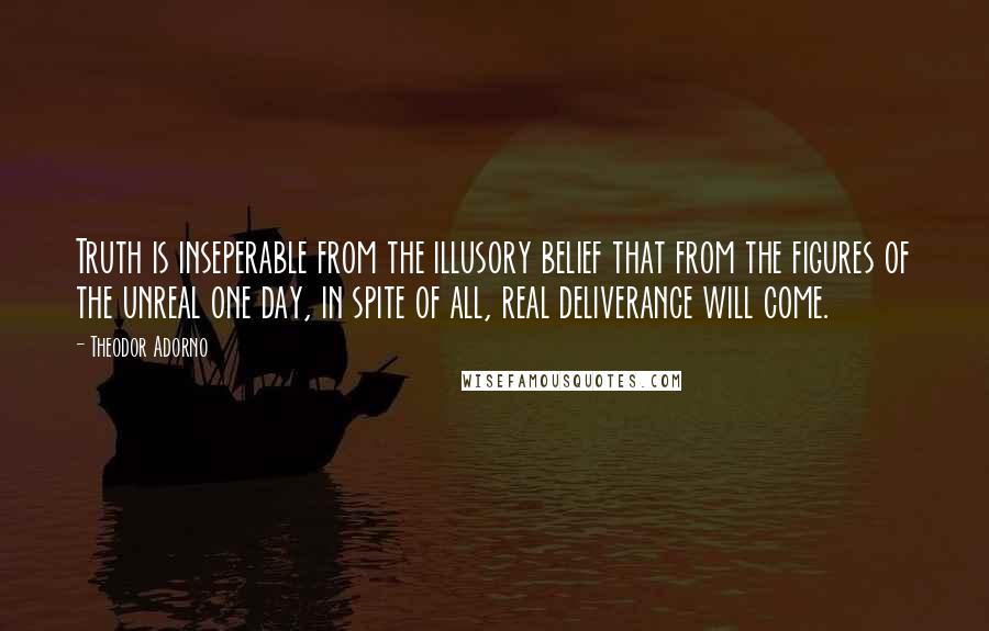 Theodor Adorno Quotes: Truth is inseperable from the illusory belief that from the figures of the unreal one day, in spite of all, real deliverance will come.