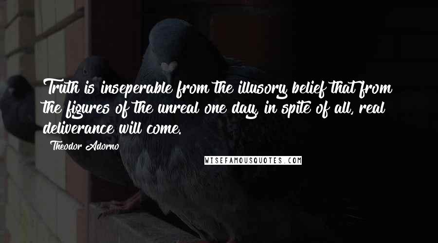 Theodor Adorno Quotes: Truth is inseperable from the illusory belief that from the figures of the unreal one day, in spite of all, real deliverance will come.