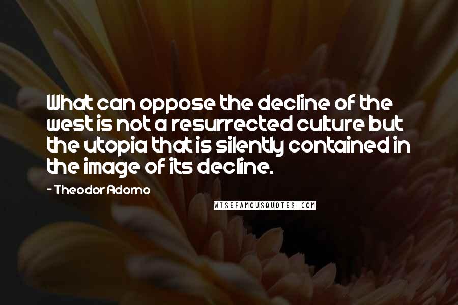 Theodor Adorno Quotes: What can oppose the decline of the west is not a resurrected culture but the utopia that is silently contained in the image of its decline.