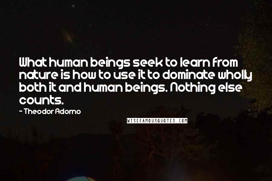 Theodor Adorno Quotes: What human beings seek to learn from nature is how to use it to dominate wholly both it and human beings. Nothing else counts.