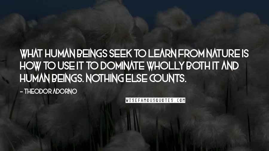 Theodor Adorno Quotes: What human beings seek to learn from nature is how to use it to dominate wholly both it and human beings. Nothing else counts.