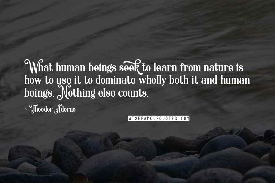 Theodor Adorno Quotes: What human beings seek to learn from nature is how to use it to dominate wholly both it and human beings. Nothing else counts.