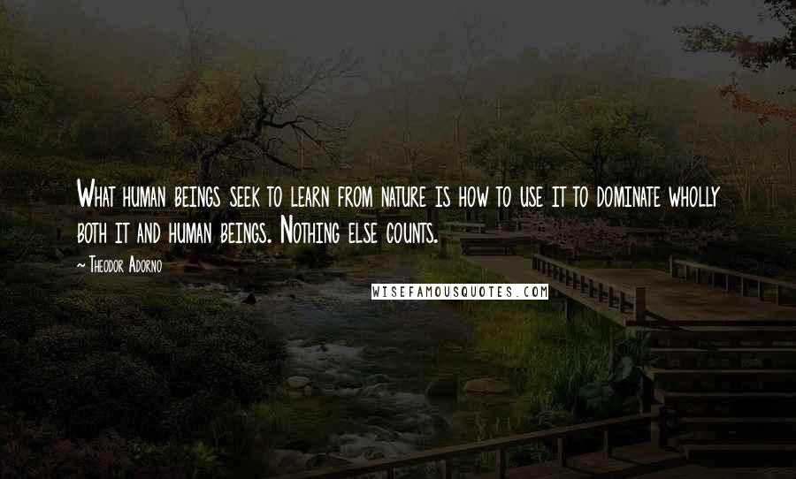 Theodor Adorno Quotes: What human beings seek to learn from nature is how to use it to dominate wholly both it and human beings. Nothing else counts.