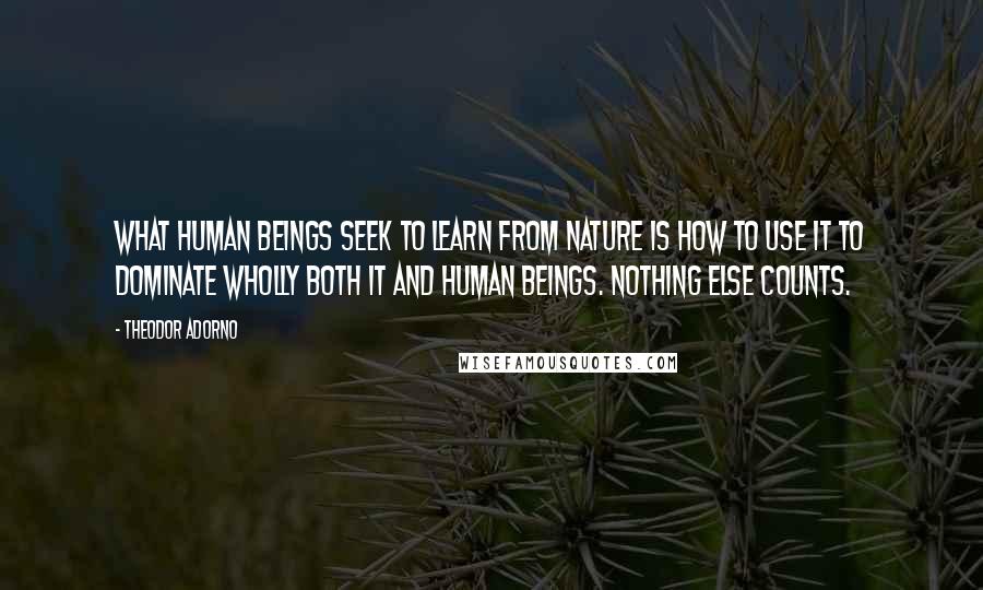 Theodor Adorno Quotes: What human beings seek to learn from nature is how to use it to dominate wholly both it and human beings. Nothing else counts.