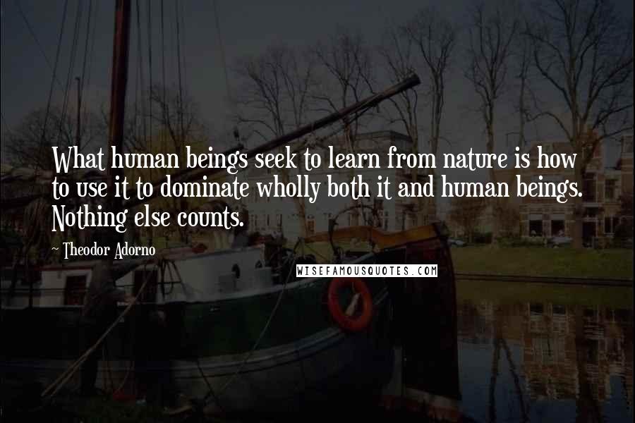 Theodor Adorno Quotes: What human beings seek to learn from nature is how to use it to dominate wholly both it and human beings. Nothing else counts.