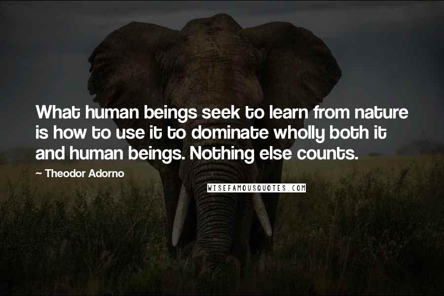 Theodor Adorno Quotes: What human beings seek to learn from nature is how to use it to dominate wholly both it and human beings. Nothing else counts.