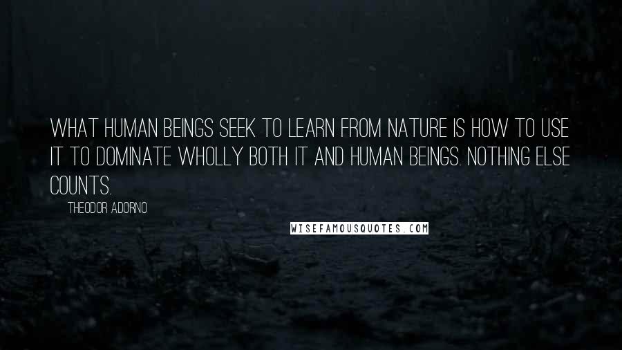 Theodor Adorno Quotes: What human beings seek to learn from nature is how to use it to dominate wholly both it and human beings. Nothing else counts.