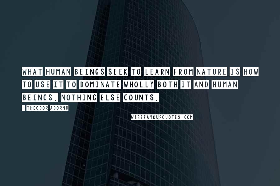 Theodor Adorno Quotes: What human beings seek to learn from nature is how to use it to dominate wholly both it and human beings. Nothing else counts.