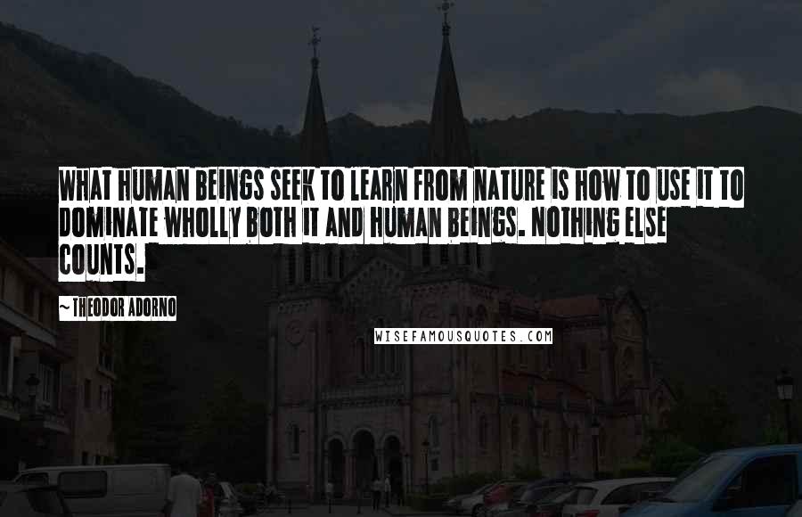 Theodor Adorno Quotes: What human beings seek to learn from nature is how to use it to dominate wholly both it and human beings. Nothing else counts.