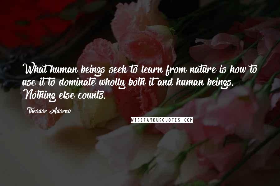 Theodor Adorno Quotes: What human beings seek to learn from nature is how to use it to dominate wholly both it and human beings. Nothing else counts.