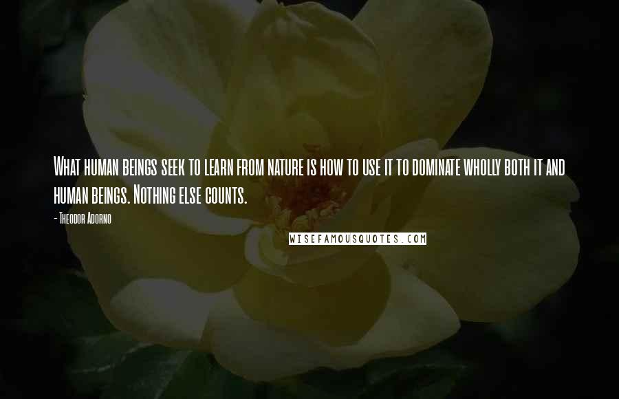 Theodor Adorno Quotes: What human beings seek to learn from nature is how to use it to dominate wholly both it and human beings. Nothing else counts.