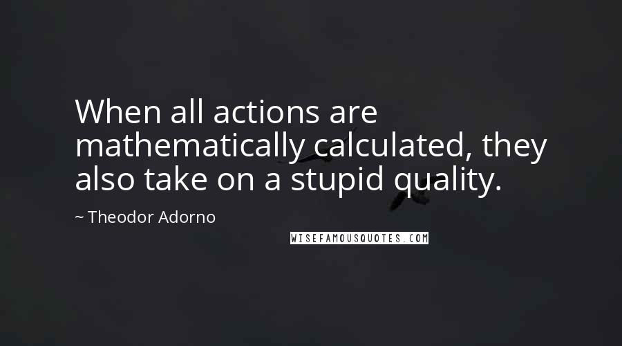 Theodor Adorno Quotes: When all actions are mathematically calculated, they also take on a stupid quality.