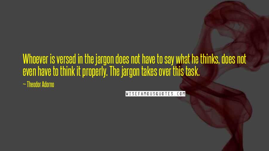 Theodor Adorno Quotes: Whoever is versed in the jargon does not have to say what he thinks, does not even have to think it properly. The jargon takes over this task.