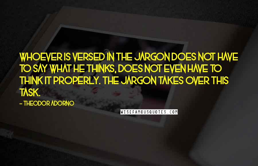 Theodor Adorno Quotes: Whoever is versed in the jargon does not have to say what he thinks, does not even have to think it properly. The jargon takes over this task.