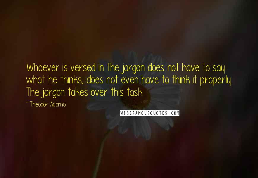 Theodor Adorno Quotes: Whoever is versed in the jargon does not have to say what he thinks, does not even have to think it properly. The jargon takes over this task.