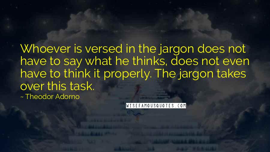 Theodor Adorno Quotes: Whoever is versed in the jargon does not have to say what he thinks, does not even have to think it properly. The jargon takes over this task.