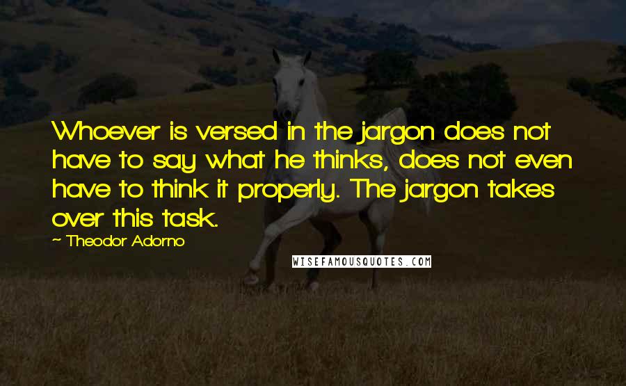 Theodor Adorno Quotes: Whoever is versed in the jargon does not have to say what he thinks, does not even have to think it properly. The jargon takes over this task.