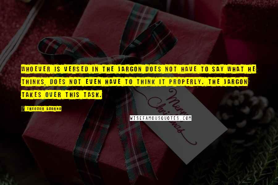 Theodor Adorno Quotes: Whoever is versed in the jargon does not have to say what he thinks, does not even have to think it properly. The jargon takes over this task.