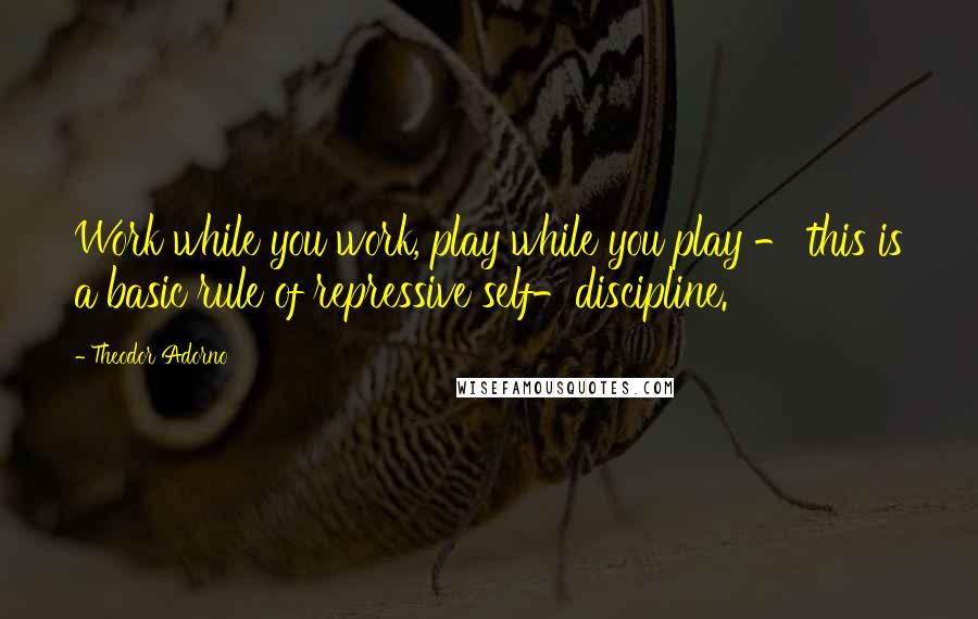 Theodor Adorno Quotes: Work while you work, play while you play - this is a basic rule of repressive self-discipline.