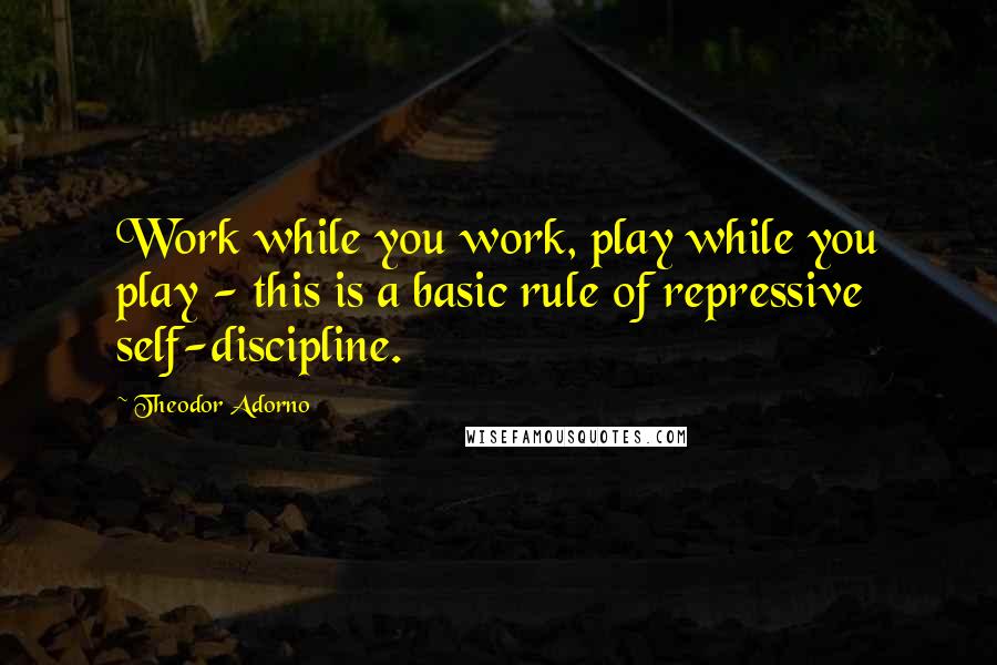 Theodor Adorno Quotes: Work while you work, play while you play - this is a basic rule of repressive self-discipline.