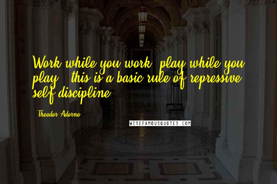 Theodor Adorno Quotes: Work while you work, play while you play - this is a basic rule of repressive self-discipline.