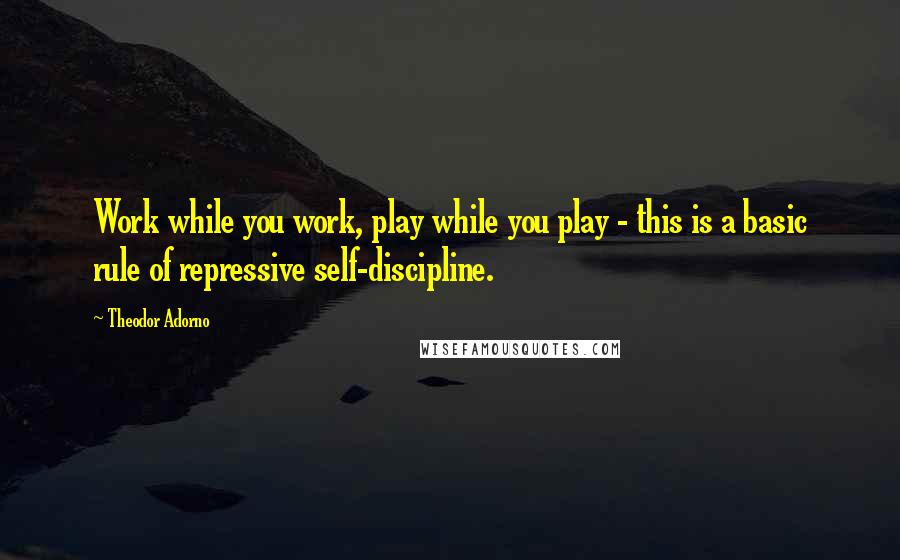 Theodor Adorno Quotes: Work while you work, play while you play - this is a basic rule of repressive self-discipline.