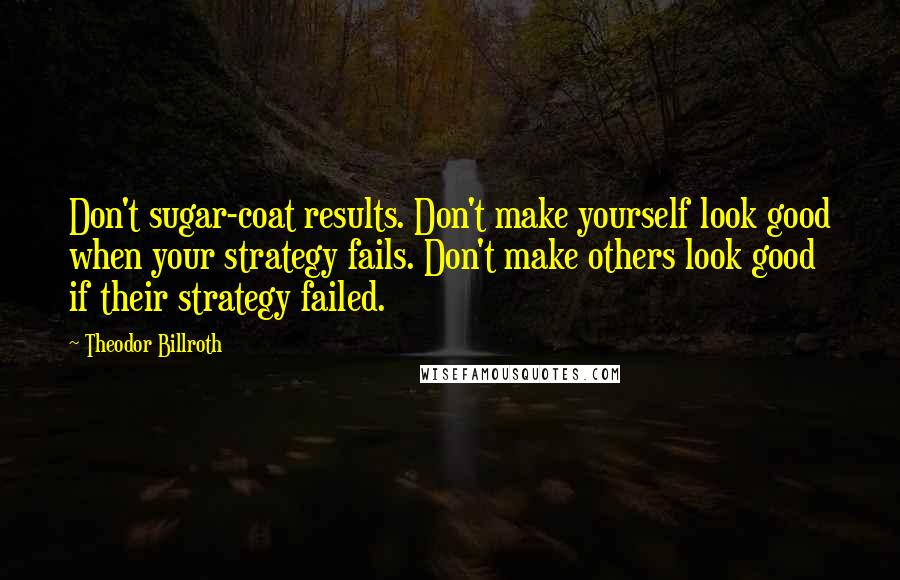 Theodor Billroth Quotes: Don't sugar-coat results. Don't make yourself look good when your strategy fails. Don't make others look good if their strategy failed.