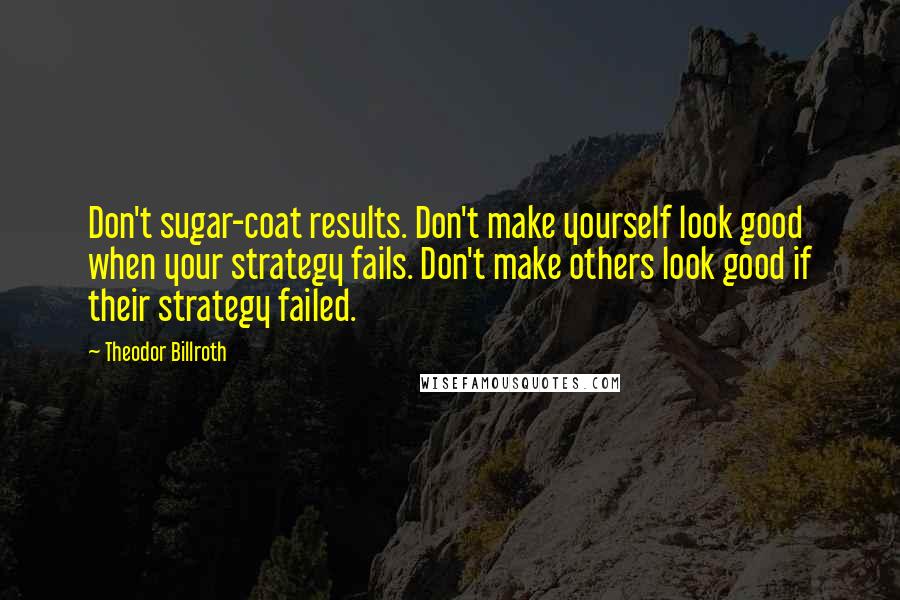 Theodor Billroth Quotes: Don't sugar-coat results. Don't make yourself look good when your strategy fails. Don't make others look good if their strategy failed.