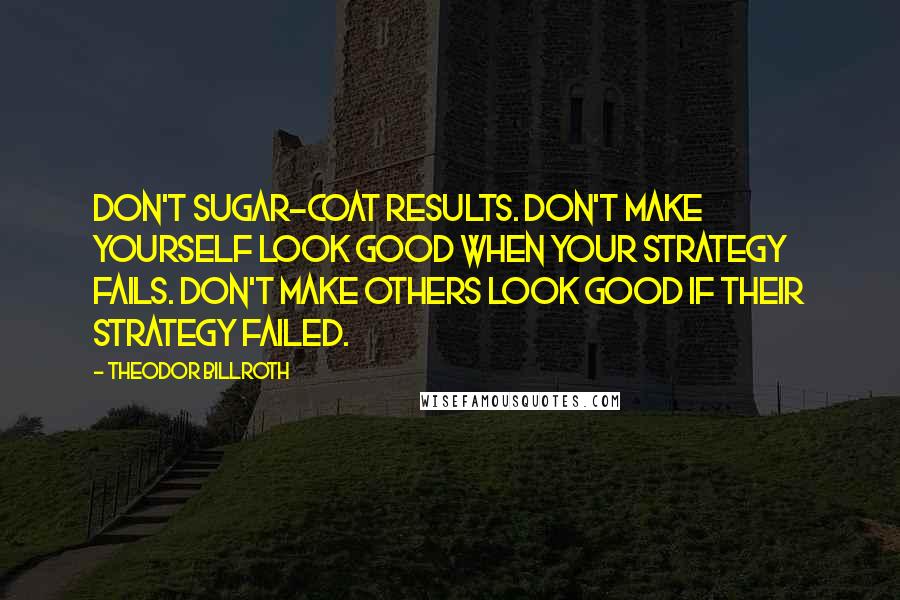 Theodor Billroth Quotes: Don't sugar-coat results. Don't make yourself look good when your strategy fails. Don't make others look good if their strategy failed.