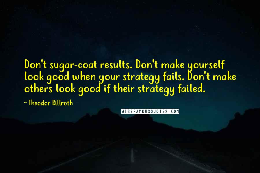 Theodor Billroth Quotes: Don't sugar-coat results. Don't make yourself look good when your strategy fails. Don't make others look good if their strategy failed.