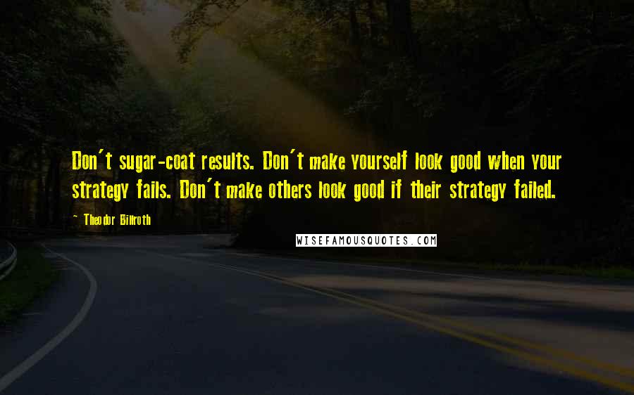 Theodor Billroth Quotes: Don't sugar-coat results. Don't make yourself look good when your strategy fails. Don't make others look good if their strategy failed.