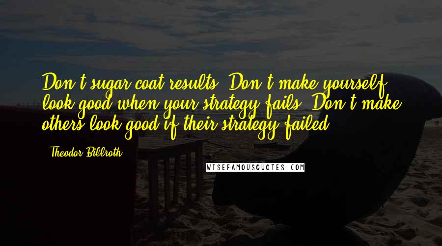 Theodor Billroth Quotes: Don't sugar-coat results. Don't make yourself look good when your strategy fails. Don't make others look good if their strategy failed.