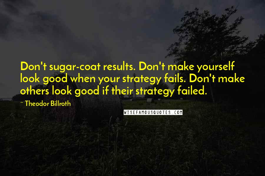 Theodor Billroth Quotes: Don't sugar-coat results. Don't make yourself look good when your strategy fails. Don't make others look good if their strategy failed.