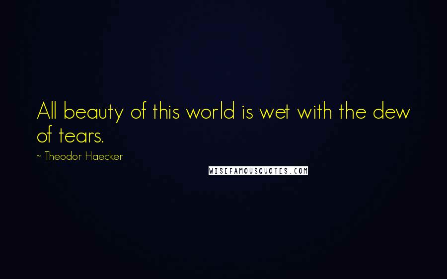 Theodor Haecker Quotes: All beauty of this world is wet with the dew of tears.