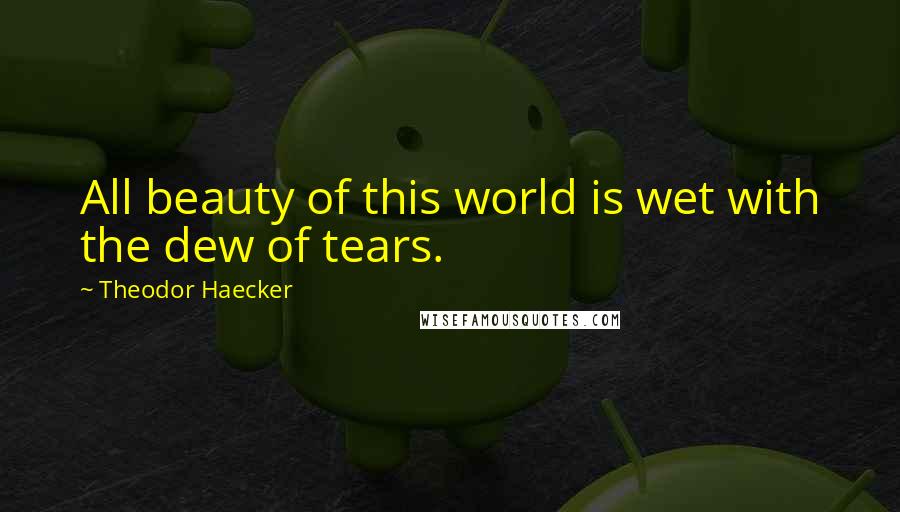 Theodor Haecker Quotes: All beauty of this world is wet with the dew of tears.