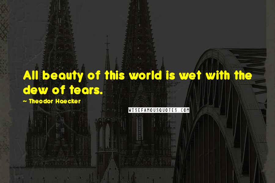 Theodor Haecker Quotes: All beauty of this world is wet with the dew of tears.