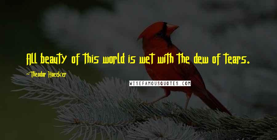 Theodor Haecker Quotes: All beauty of this world is wet with the dew of tears.