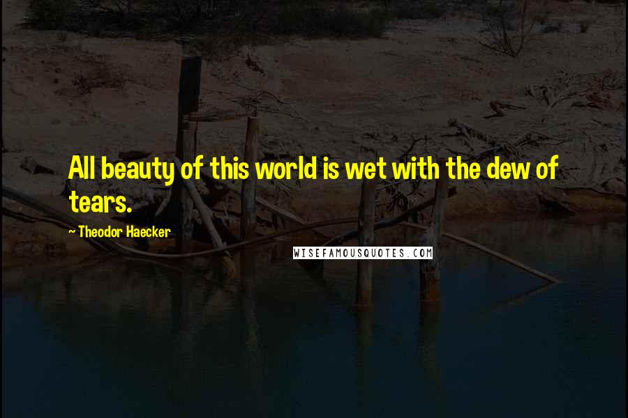 Theodor Haecker Quotes: All beauty of this world is wet with the dew of tears.