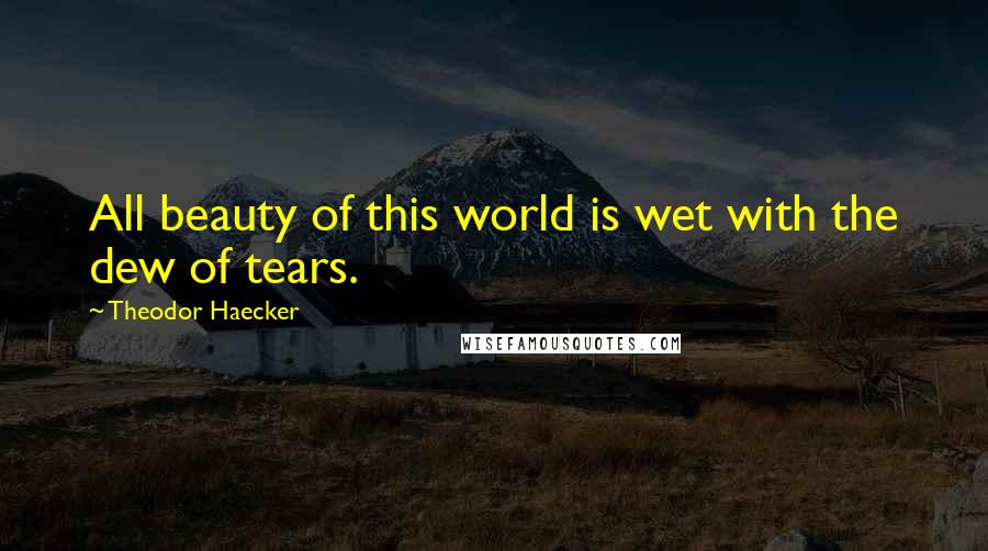 Theodor Haecker Quotes: All beauty of this world is wet with the dew of tears.