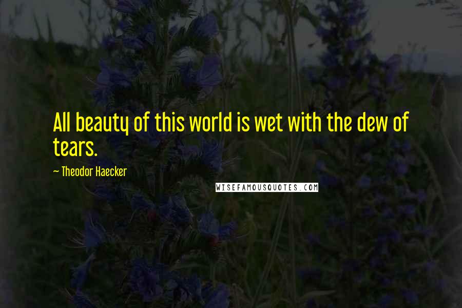 Theodor Haecker Quotes: All beauty of this world is wet with the dew of tears.