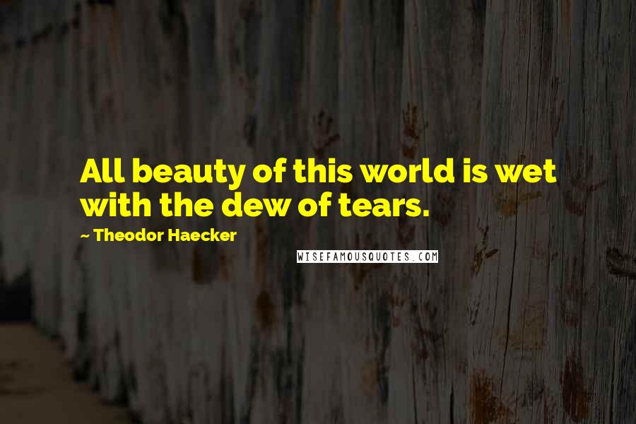 Theodor Haecker Quotes: All beauty of this world is wet with the dew of tears.