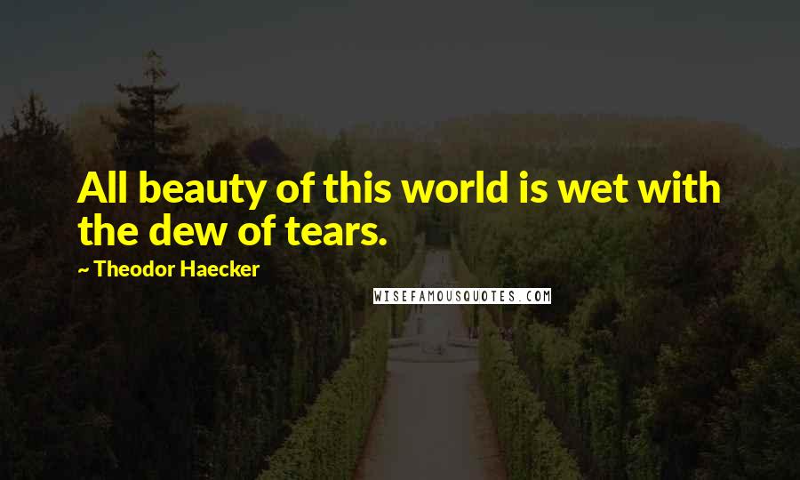 Theodor Haecker Quotes: All beauty of this world is wet with the dew of tears.