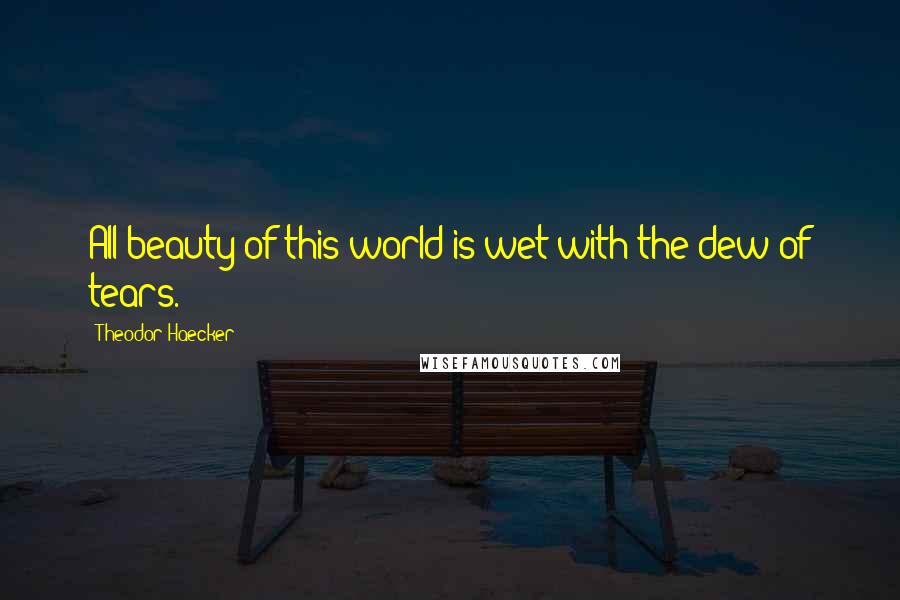 Theodor Haecker Quotes: All beauty of this world is wet with the dew of tears.