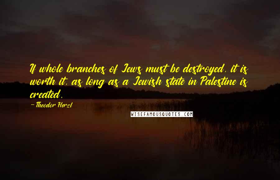 Theodor Herzl Quotes: If whole branches of Jews must be destroyed, it is worth it, as long as a Jewish state in Palestine is created.