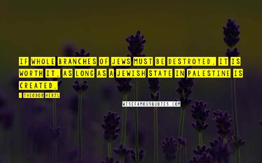 Theodor Herzl Quotes: If whole branches of Jews must be destroyed, it is worth it, as long as a Jewish state in Palestine is created.