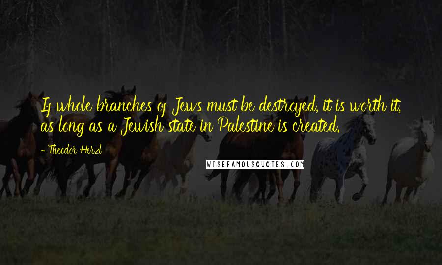 Theodor Herzl Quotes: If whole branches of Jews must be destroyed, it is worth it, as long as a Jewish state in Palestine is created.